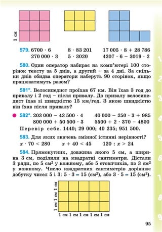 579. 6700 - 6 8 • 83 201 17 005 • 8 + 28 786
270 0 0 0 - 3 5 • 3020 4207 • 6 - 3019 • 2
580. Один оператор набирає на комп'ютері 100 сто-
рінок тексту за 5 днів, а другий - за 4 дні. За скіль-
ки днів обидва оператори наберуть 90 сторінок, якщо
працюватимуть разом?
581°. Велосипедист проїхав 67 км. Він їхав 3 год до
привалу і 2 год - після привалу. До привалу велосипе-
дист їхав зі швидкістю 15 км/год. З якою швидкістю
він їхав після привалу?
• 582°. 203 000 - 43 500 • 4 40 000 - 250 • 3 + 985
800 000 + 50 500 • 3 5500 + 2 • 370 - 4800
П е р е в і р себе. 1440; 29 000; 40 235; 951 500.
583. Для яких значень змінної істинні нерівності?
х • 70 < 280 X + 40 < 45 120 : х > 24
584. Прямокутник, довжина якого 5 см, а шири-
на 3 см, поділили на квадратні сантиметри. Дістали
З ряди, по 5 см2
у кожному, або 5 стовпчиків, по 3 см2
у кожному. Число квадратних сантиметрів дорівнює
добутку чисел 5 і 3: 5 - 3 = 15 (см2
), або 3 • 5 = 15 (см2
).
я[
в
в
1-ч
1 см 1 см 1 см 1 см 1 см
95
8NEXT.COM
 
