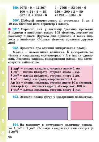 599. 2075 • 9 - 11 307 2 • 7766 + 83 030 • 6
100 + 24 • 4 - 18 220 - 200 : 2 - 50
867 : 3 + 2384 • 6 75 294 - 3504 • 8
600°. Побудуй прямокутник зі сторонами 3 см і
10 см. Обчисли його периметр і площу.
# 601°. Першого дня у шкільну їдальню привезли
З підноси з випічкою, всього 108 тістечок, порівну на
кожному підносі. Другого дня привезли 4 таких під-
носи з випічкою. Скільки тістечок привезли другого
дня?
602. Прочитай про одиниці вимірювання площі.
Площа - математична величина. Її вимірюють не
тільки в квадратних сантиметрах, а й в інших одини-
цях. Розглянь одиниці вимірювання площі, які засто-
совують найчастіше.
1 мм2
— площа квадрата, сторона якого 1 мм.
1 см2
— площа квадрата, сторона якого 1 см.
1 дм2
— площа квадрата, сторона якого 1 дм.
1 м2
— площа квадрата, сторона якого 1 м.
Ар (а) — площа квадрата, сторона якого 10 м {сотка).
Гектар (га) — площа квадрата зі стороною 100 м.
1 км2
— площа квадрата, сторона якого 1 км.
603. Обчисли площі фігур у квадратних міліметрах.
604. На малюнку в натуральну величину показа-
но 1 см2
і 1 дм2
. Скільки квадратних сантиметрів у
1 дм2
?
8NEXT.COM
 