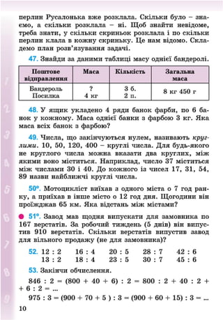 перлин Русалонька вже розклала. Скільки було - зна-
ємо, а скільки розклала - ні. Щоб знайти невідоме,
треба знати, у скільки скриньок розклала і по скільки
перлин клала в кожну скриньку. Це нам відомо. Скла-
демо план розв'язування задачі.
47. Знайди за даними таблиці масу однієї бандеролі.
Поштове Маса Кількість Загальна
відправлення маса
Бандероль ? 3 б. 8 кг 450 г
Посилка 4 кг 2 п.
8 кг 450 г
48. У ящик укладено 4 ряди банок фарби, по 6 ба-
нок у кожному. Маса однієї банки з фарбою 3 кг. Яка
маса всіх банок з фарбою?
49. Числа, що закінчуються нулем, називають круг-
лими. 10, 50, 120, 400 - круглі числа. Для будь-якого
не круглого числа можна вказати два круглих, між
якими воно міститься. Наприклад, число 37 міститься
між числами 30 і 40. До кожного із чисел 17, 31, 54,
89 назви найближчі круглі числа.
50°. Мотоцикліст виїхав з одного міста о 7 год ран-
ку, а приїхав в інше місто о 12 год дня. Щогодини він
проїжджав 65 км. Яка відстань між містами?
• 51°. Завод мав щодня випускати для замовника по
167 верстатів. За робочий тиждень (5 днів) він випус-
тив 910 верстатів. Скільки верстатів випустив завод
для вільного продажу (не для замовника)?
52. 12 : 2 16 : 4 20 : 5 28 : 7 42 : 6
13 : 2 18 : 4 23 : 5 ЗО : 7 45 : 6
53. Закінчи обчислення.
846 : 2 = (800 + 40 + 6) : 2 = 800 : 2 + 40 : 2 +
+ 6 : 2 = ...
975 : 3 = (900 + 70 + 5 ) : 3 = (900 + 60 + 15) : 3 = ...
10
8NEXT.COM
 