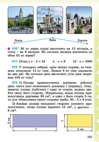 • 616°. 36 кг зерна курці вистачить на 12 місяців, а
гусці - на 9 місяців. На скільки місяців вистачить їм
обом 42 кг зерна?
617. (Усно.) х • 2 = 24 4 • х = 8 10 • х = 1000
618. У зоопарку зебрам, крім інших кормів, за тиж-
день згодували 14 кг сіна. Ламам 8 кг сіна видавали
на два дні. На скільки днів вистачить усім цим твари-
нам 450 кг сіна?
619. 1) Площа прямокутника дорівнює добутку
двох чисел (які позначають довжину і ширину), тому,
знаючи площу (добуток) і одну зі сторін, можна зна-
йти іншу його сторону. Наприклад, якщо площа пря-
мокутника дорівнює ЗО см2
, а одна з його сторін 5 см,
то для обчислення іншої сторони треба: 30 : 5 = 6 (см).
2) Знайди розмір невідомої сторони кожного пря-
мокутника, якщо площа першого 12 см2
, а другого -
8 см2
.
а
о
їм
? 4 см
101
8NEXT.COM
 