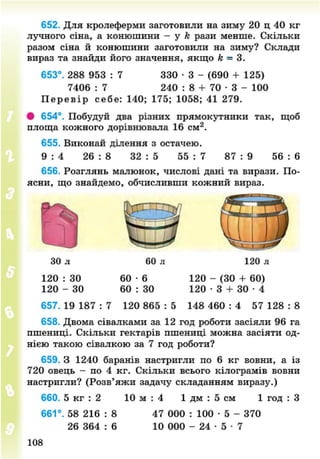 652. Для кролеферми заготовили на зиму 20 ц 40 кг
лучного сіна, а конюшини - у к рази менше. Скільки
разом сіна й конюшини заготовили на зиму? Склади
вираз та знайди його значення, якщо к = 3.
653°. 288 953 : 7 330 • 3 - (690 + 125)
7406 : 7 240 : 8 + 70 • 3 - 100
П е р е в і р себе: 140; 175; 1058; 41 279.
# 654°. Побудуй два різних прямокутники так, щоб
площа кожного дорівнювала 16 см2
.
655. Виконай ділення з остачею.
9 : 4 26 : 8 32 : 5 55 : 7 87 : 9 56 : 6
656. Розглянь малюнок, числові дані та вирази. По-
ясни, що знайдемо, обчисливши кожний вираз.
30 л 60 л 120 л
120 : ЗО 60 - 6 120 - (30 + 60)
120 - ЗО 60 : 30 120 • 3 + ЗО • 4
657. 19 187 : 7 120 865 : 5 148 460 : 4 57 128 : 8
658. Двома сівалками за 12 год роботи засіяли 96 га
пшениці. Скільки гектарів пшениці можна засіяти од-
нією такою сівалкою за 7 год роботи?
659. З 1240 баранів настригли по 6 кг вовни, а із
720 овець - по 4 кг. Скільки всього кілограмів вовни
настригли? (Розв'яжи задачу складанням виразу.)
660. 5 кг : 2 10 м : 4 1 дм : 5 см 1 год : З
661°. 58 216 : 8 47 000 : 100 • 5 - 370
26 364 : 6 10 000 - 24 • 5 • 7
108
8NEXT.COM
 