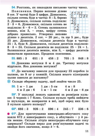 54. Розглянь, як знаходили письмово частку чисел.
П о я с н е н н я . Перше неповне ділене
8 сот. У частці буде 3 цифри. Дізнаємося,
скільки сотень буде в частці: 8 : 3 , беремо
2. Дізнаємося, скільки сотень поділили:
2 - 3 = 6. Дізнаємося, скільки сотень не
поділили: 8 - 6 = 2. Сотень залишилося
менше, ніж 3, - отже, цифру сотень
дібрано правильно. Утворимо неповне
ділене з десятків. 2 сот. = 20 дес., та ще 5 дес., буде
25 дес. Дізнаємося, скільки десятків буде в частці:
25 : 3, буде 8. Дізнаємося, скільки десятків поділили:
8 • 3 = 24. Скільки десятків не поділили: 25 - 24 = 1.
Залишилося десятків менше, ніж 3, - цифру десятків
визначили правильно. Продовж пояснення.
55. 885 : 3 651 : 3 458 : 2 705 : 5 848 : 8
56. Довжина мотузки 8 м 4 дм. Третину мотузки
відрізали. Яка довжина мотузки?
57. До магазину завезли для продажу 25 коробок із
халвою, по 9 кг у кожній. Скільки всього кілограмів
халви завезли до магазину?
ф. Склади обернену задачу, щоб знайти число 25.
58. 1 м - 1 дм 1 дм : 5 см 4 м : 8
4 м 2 дм : 6 1 м - 1 см 4 м 2 дм - 6 дм
59*. У шухляді лежать однакові за розміром куль-
ки: 5 чорних і 7 білих. Скільки кульок треба вийняти
із шухляди, не зазираючи в неї, щоб серед них було
З кульки одного кольору?
60°. 693 : 3 926 : 2 896 : 4 245 : 7 336 : 6
• 61°. Для приготування виноградно-яблучного соку
взяли 672 л виноградного соку, а яблучного - у к ра-
зів менше. Скільки літрів виноградно-яблучного соку
одержали? Склади вираз для розв'язування задачі та
знайди його значення, якщо к = 6.
8523
Т8Ч
І ~
ї ї
8NEXT.COM
 