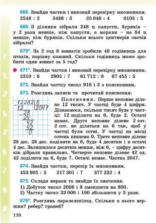 668. Знайди частки і виконай перевірку множенням.
2548 : 2 3486 : 3 25 048 : 4 8105 : 5
669. З ділянки зібрали 248 ц капусти, буряків -
у 2 рази менше, ніж капусти, а моркви - на 84 ц
менше, ніж буряків. Скільки всього центнерів овочів
зібрали?
670°. За 2 год 8 юннатів зробили 48 годівниць для
птахів, порівну кожний. Скільки годівниць може зро-
бити один юннат за 5 год?
# 671°. Знайди частки і виконай перевірку множенням.
2310 : 6 2905 : 7 61 712 : 8 67 455 : 5
672. Знайди частку чисел 918 і 3 з поясненням.
673. Розглянь записи та прочитай пояснення.
П о я с н е н н я . Перше неповне діле-
не 12 тисяч. У частці буде 4 цифри.
Дізнаємося, скільки тисяч буде у част-
ці: 12 поділити на 6, буде 2. Остачі
немає. Друге неповне ділене 2 сот.
2 сот. не діляться на 6 так, щоб у
частці були сотні. У частці на місці
сотень пишемо 0. Третє неповне ділене
28 дес. 28 дес. поділити на 6, буде 4 десятки і в остачі
4 дес. Залишилося десятків менше, ніж 6, - цифру десят-
ків дібрали правильно. Четверте неповне ділене 42 од.
42 поділити на 6, буде 7. Остачі немає. Частка 2047.
674. Знайди частки, перевір їх множенням.
453 905 : 5 217 301 : 7 377 232 : 4
675. Склади вирази та знайди їх значення.
1) Добуток чисел 2008 і 8 зменшити на 800.
2) Частку чисел 33 000 і 100 збільшити у 3 рази.
676*. Розглянь паралелепіпед. Скільки в нього вер-
шин? ребер? граней?
-
1228І
12 / 7
28
24
—
1.
110
8NEXT.COM
 