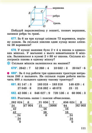 в
Е с/
вершина
ребро
М
к
7о
р
грань
Побудуй паралелепіпед у зошиті, познач вершини,
запиши ребра та грані.
677. За 6 хв три кухарі зліпили 72 вареники, порів-
ну кожен. За скільки хвилин один кухар може зліпи-
ти 28 вареників?
678. У кузові машини було 2 т 4 ц пшона в однако-
вих мішках. У магазині з нього вивантажили 8 міш-
ків. Залишилося в кузові 2 т 80 кг пшона. Скільки кі-
лограмів пшона в одному мішку?
*§* Скільки мішків залишилося на машині?
679°. 2842 : 7 52 260 : 4 10 032 : 3 20 047 • 6
• 680°. За 4 год роботи три однакових трактори витра-
тили 240 л пального. На скільки годин роботи виста-
чить 400 л пального одному такому трактору?
681.81 1 4 7 : 3 183 318 - 183 318 148 4 2 0 : 4
27 049 • 8 216 392 + 48 073 23 • 31
682. 42 036 : 4 846 027 : 9 720 136 : 4 60 006 : З
683. Розглянь запис і поясни обчислення.
282 024
24
_ 42
42
24
24
0
6
47 004
21 056
21
_ 56
56
0
3008
656 024
64
16
24
24
0
8
82 003
111
8NEXT.COM
 