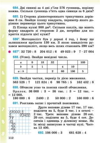 684. Дві синиці за 4 дні з'їли 576 гусениць, порівну
кожна. Скільки гусениць з'їсть одна синиця за 6 днів?
685. 1) Сторона рівностороннього трикутника дорів-
нює 8 см. Знайди площу квадрата, периметр якого до-
рівнює периметру цього трикутника.
2) Площа кухні 800 дм2
. Скільки кахлів, що мають
форму квадрата зі стороною 2 дм, потрібно для по-
криття підлоги цієї кухні?
686°. Мотоцикліст був у дорозі 4 год, і йому ще
залишилося проїхати 130 км. З якою швидкістю ру-
хався мотоцикліст, якщо весь шлях становить 390 км?
• 687°. 32 720 : 8 204 012 : 6 49 023 : 9 7 - 2 7 004
688. (Усно). Знайди невідомі числа.
а 0 18 32 100
Ь 5 1 4 10
а : Ь 2 60 100 5
689. Знайди частки, перевір їх дією множення.
563 528 : 7 121 824 : 6 98 765 : 5 162 432 : 8
690. Обчисли усно та поясни спосіб обчислення.
З р а з о к . 36 000 : 3 = 36 тис. : 3 = 12 тис. =
= 12 000.
180 000 : 6 2400 : 2 50 000 : 2 160 000 : 6
691. Розглянь запис і прочитай пояснення.
Друге неповне ділене 17 тис. 17 тис.
поділити на 5, буде 3 тис. і в остачі -
2 тис. Третє неповне ділене 20 сот.
20 сот. поділити на 5, буде 4 сот. Де-
сятків і одиниць у діленому немає. На
їх місці записуємо в частці нулі. Част-
ка 13 400.
692. 198 000 : З 681 628 : 4
112
8NEXT.COM
 