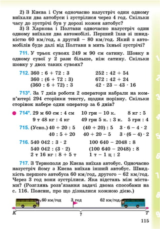 2) 3 Києва і Сум одночасно назустріч один одному
виїхали два автобуси і зустрілися через 4 год. Скільки
часу до зустрічі був у дорозі кожен автобус?
3) 3 Харкова і Полтави одночасно назустріч один
одному виїхали два автомобілі. Перший їхав зі швид-
кістю 60 км/год, а другий - 80 км/год. Який з авто-
мобілів буде далі від Полтави в мить їхньої зустрічі?
711. У трьох сувоях 249 м 90 см сатину. Шовку в
одному сувої у 2 рази більше, ніж сатину. Скільки
шовку у двох таких сувоях?
712. 360 : 6 + 72 : З 252 : 42 + 54
360 : (6 + 72 : 3) 672 : 42 + 24
(360 : 6 + 7 2 ) : З 4 2 - 2 3 - 4 3 - 1 6
713°. За 7 днів роботи 2 оператори набрали на ком-
п'ютері 294 сторінки тексту, щодня порівну. Скільки
сторінок набере один оператор за 6 днів?
• 714°. 29 м 60 см : 4 см 10 грн - 10 к. 8 кг : 5
9 т 48 кг : 4 кг 49 грн 5 к. : 3 к. 5 грн : 4
715. (Усно.) 40 + 20 : 5 (40 + 20) : 5 3 - 6 - 4 - 2
40 : 5 + 20 40 + 20 - 5 3 • (6 - 4) • 2
716. 540 042 : 3 • 2 100 640 - 2048 : 8
540 042 : (3 • 2) (100 640 - 2048) : 8
2 т 16 кг : 8 + 5 т 1 т - 1 ц : 2
717. З Тернополя до Києва виїхав автобус. Одночасно
назустріч йому з Києва виїхав інший автобус. Швид-
кість першого автобуса 60 км/год, другого - 62 км/год.
Через 3 год вони зустрілися. Яка відстань між міста-
ми? (Розглянь розв'язання задачі двома способами на
с. 116. Поясни, про що дізналися кожною дією.)
^ ' * 1%. 60 км/год З^год 62 км/годґ^Я^Щ^Ш
© 5И Г
К ? Т
115
8NEXT.COM
 