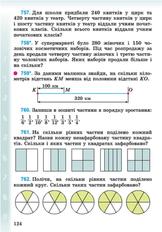 757. Для школи придбали 240 квитків у цирк та
420 квитків у театр. Четверту частину квитків у цирк
і шосту частину квитків у театр віддали учням почат-
кових класів. Скільки всього квитків віддали учням
початкових класів?
758°. У супермаркеті було 280 жіночих і 150 чо-
ловічих косметичних наборів. Під час розпродажу за
день продали четверту частину жіночих і третю части-
ну чоловічих наборів. Яких наборів продали більше і
на скільки?
• 759°. За даними малюнка знайди, на скільки кіло-
метрів відстань КМ менша від половини відстані КО.
100 км
К М
320 км
О
760. Запиши в зошиті частини в порядку зростання:
2 2 1 І 1 1 1 І
6' 2' 10' 8' 12' 3' 5' 4'
761. На скільки рівних частин поділено кожний
квадрат? Назви кожну незафарбовану частину квадра-
тів. Скільки і яких частин у квадратах зафарбовано?
762. Полічи, на скільки рівних частин поділено
8NEXT.COM
 