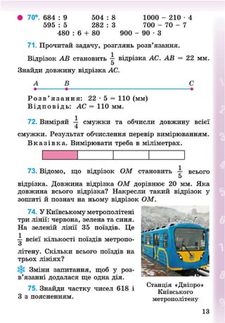 • 70°. 684 : 9 504 : 8 1000 - 2 1 0 - 4
595 : 5 282 : 3 700 - 70 - 7
480 : 6 + 80 900 - 9 0 - 3
71. Прочитай задачу, розглянь розв'язання.
Відрізок АВ становить — відрізка АС. АВ = 22 мм.
Знайди довжину відрізка АС.
А Б С
Р о з в ' я з а н н я : 22 - 5 = 110 (мм)
В і д п о в і д ь : АС = 110 мм.
72. Виміряй -і смужки та обчисли довжину всієї
смужки. Результат обчислення перевір вимірюванням.
В к а з і в к а . Вимірювати треба в міліметрах.
73. Відомо, що відрізок ОМ становить — всього
5
відрізка. Довжина відрізка ОМ дорівнює 20 мм. Яка
довжина всього відрізка? Накресли такий відрізок у
зошиті й познач на ньому відрізок ОМ.
74. У Київському метрополітені
три лінії: червона, зелена та синя.
На зеленій лінії 35 поїздів. Це
1 . .. . . . . .
т- ВСІЄЇ кількості поїздів метроно-
мі
літену. Скільки всього поїздів на
трьох лініях?
Зміни запитання, щоб у роз-
в'язанні додалася ще одна дія.
75. Знайди частку чисел 618 і
З з поясненням.
/
Станція «Дніпро»
Київського
метрополітену
13
8NEXT.COM
 