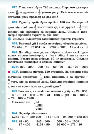 817. У магазині було 720 кг рису. Першого дня про-
2 З
дали —, а другого - — усього рису. Скільки всього кі-
У О
лограмів рису продали за два дні?
818. Туристу треба було пройти 180 км. За перший
1 4
день він пройшов всього шляху, а за другии — — того
шляху, що пройшов за перший день. Скільки кіло-
метрів пройшов турист за два дні?
Скільки кілометрів залишилося пройти туристу?
819. Виконай дії і зроби перевірку оберненою дією.
28 784 : 7 37 054 • 5 2707 - 987 19 м 4 см : 8
820. До обіду господарка зібрала з ділянки 4 одна-
кових ящики помідорів, а після обіду 2 таких самих
ящики. Усього вона зібрала 60 кг помідорів. Скільки
кілограмів помідорів в одному ящику?
821°. 210 • 300 900 - 4 0 60 • 60 150 • 20 - 2000
# 822°. Книжка містить 120 сторінок. За перший день
1
дівчинка прочитала — всієї книжки, а за другии -
З
— того, що за перший день. Скільки сторінок книжки
дівчинка прочитала за другий день?
823. Розглянь, як знайшли значення добутку 24 • 300.
Усно: 24 • 300 = 24 • (3 • 100) = (24 • 3) • 100 == 72 • 100 = 7200.
П и с ь м о в о : х 24
300
7200
824. Перевір обчислення.
5784 • 50 = 289 200 741 • 400 - 28 200 = 268 200
825. 28 • 60 345 • 600 506 • 50 - 1500
87 • 400 4107 • 90 20 000 - 173 • 80
134
8NEXT.COM
 