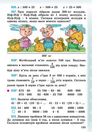 826. х : 500 = 25 х - 500 = 25 х + 25 = 500
827. Троє поросят зібрали разом 300 кг жолудів.
Ніф-Ніф і Наф-Наф зібрали по 1 мішку жолудів, а
Нуф-Нуф - 3 мішки. Скільки кілограмів жолудів в
одному мішку, якщо маси мішків однакові?
300 кг
828*. Футбольний м'яч коштує 248 грн. Недільна
знижка в магазині становить від ціни товару. Зна-
йди ціну м'яча після знижки.
829°. Кріль за день з'їдає 3 кг 500 г кормів, з них
трава становить а зерно - усіх кормів. Скільки
разом трави й зерна з'їдає кріль за день?
• 830°. 873 • ЗО 25 700 - 9 2 - 6 0 800 • 900
873 • 300 92 • 600 - 25 700 8000 • 100
831. Закінчи обчислення.
41 • 20 = 41 • (10 • 2) = ... 41 • 12 = 41 • (10 + 2) = ...
832. 24 • 400 96 : 2 16 • 500 4000 : 1000
О 48 : 3 9600 : 100 4 - 6 8000 - 4000
833. Лижник пройшов 56 км з однаковою швидкістю.
До зупинки він ішов 4 год, а після зупинки - 3 год.
Скільки кілометрів пройшов лижник після зупинки?
135
8NEXT.COM
 
