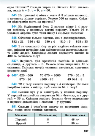 одне тістечко? Склади вираз та обчисли його значен-
ня, якщо к•= 6, с = 9, а = 60.
843. На причепі 4 мішки жита й 3 мішки пшениці,
у кожному мішку порівну. Усього 560 кг зерна. Скіль-
ки кілограмів жита на причепі?
844. На будівництві було 2 вагони піску і 4 ваго-
ни щебеню, у кожному вагоні порівну. Усього 96 т.
Скільки окремо було тонн піску і скільки щебеню?
845. Обчисли тільки частки, які є двоцифровими.
882 : 21 336 : 42 580 : 4 510 : 6 858 : 33
846. 1 га соснового лісу за рік виділяє стільки кис-
ню, скільки потрібно для забезпечення життєдіяльнос-
ті 2500 людей. Скільком людям вистачить кисню із
400 га соснового лісу?
847°. Першого дня кравчиня пошила 2 однакові
спідниці, а другого - 3. Усього вона витратила 10 м
тканини. Скільки метрів тканини витратила кравчиня
першого дня?
• 848°. 620 • 600 70 070 - 9000 570 • 60 : 5
870 • 90 4900 • 20 49 544 : 8
849. 72 л гасу налили порівну в 4 каністри. Скільки
потрібно таких каністр, щоб налити 54 л гасу?
850. Бензин був у 5 каністрах, у кожній порівну.
У перший автомобіль заправили 54 л бензину, а в дру-
гий - 36 л. Скільки каністр бензину було заправлено
в перший автомобіль і скільки - у другий?
851. Склади і розв'яжи задачу за коротким запи-
сом, якщо маси ящиків однакові.
Магазин Кількість мщ. Загальна маса
Перший
Другий
8
?
48 кг
36 кг
137
8NEXT.COM
 