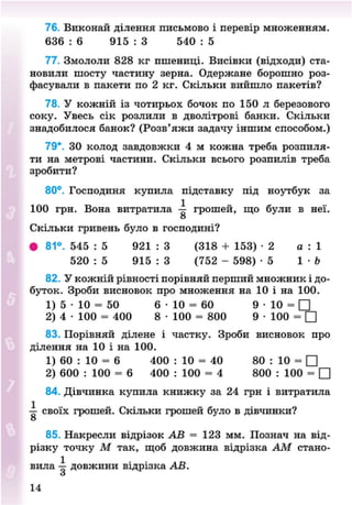 76. Виконай ділення письмово і перевір множенням.
636 : 6 915 : 3 540 : 5
77. Змололи 828 кг пшениці. Висівки (відходи) ста-
новили шосту частину зерна. Одержане борошно роз-
фасували в пакети по 2 кг. Скільки вийшло пакетів?
78. У кожній із чотирьох бочок по 150 л березового
соку. Увесь сік розлили в дволітрові банки. Скільки
знадобилося банок? (Розв'яжи задачу іншим способом.)
79*. 30 колод завдовжки 4 м кожна треба розпиля-
ти на метрові частини. Скільки всього розпилів треба
зробити?
80°. Господиня купила підставку під ноутбук за
100 грн. Вона витратила — грошей, що були в неї.
о
Скільки гривень було в господині?
• 81°. 545 : 5 921 : 3 (318 + 153) - 2 а : 1
520 : 5 915 : 3 (752 - 598) - 5 1 • Ь
82. У кожній рівності порівняй перший множник і до-
буток. Зроби висновок про множення на 10 і на 100.
1) 5 • 10 = 50 6 • 10 = 60 9 • 10 = •
2) 4 • 100 = 400 8 • 100 = 800 9 • 100 = •
83. Порівняй ділене і частку. Зроби висновок про
ділення на 10 і на 100.
1) 60 : 10 = 6 400 : 10 = 40 80 : 10 = •
2) 600 : 100 = 6 400 : 100 = 4 800 : 100 = •
84. Дівчинка купила книжку за 24 грн і витратила
— своїх грошей. Скільки грошей було в дівчинки?
о
85. Накресли відрізок АВ = 123 мм. Познач на від-
різку точку М так, щоб довжина відрізка АМ стано-
вила — довжини відрізка АВ.
о
8NEXT.COM
 