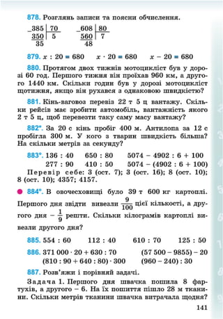 878. Розглянь записи та поясни обчислення.
385 70 608 80
350 5 560 7
35 48
879. лг : 20 = 680 * • 20 = 680 х - 20 = 680
880. Протягом двох тижнів мотоцикліст був у доро-
зі 60 год. Першого тижня він проїхав 960 км, а друго-
го 1440 км. Скільки годин був у дорозі мотоцикліст
щотижня, якщо він рухався з однаковою швидкістю?
881. Кінь-ваговоз перевіз 22 т 5 ц вантажу. Скіль-
ки рейсів має зробити автомобіль, вантажність якого
2 т 5 ц, щоб перевезти таку саму масу вантажу?
882*. За 20 с кінь пробіг 400 м. Антилопа за 12 с
пробігла 300 м. У кого з тварин швидкість більша?
На скільки метрів за секунду?
883°. 136 : 40 650 : 80 5074 - 4902 : 6 + 100
277 : 90 410 : 50 5074 - (4902 : 6 + 100)
П е р е в і р себе: 3 (ост. 7); 3 (ост. 16); 8 (ост. 10);
8 (ост. 10); 4357; 4157.
# 884°. В овочесховищі було 39 т 600 кг картоплі.
9
Першого дня звідти вивезли цієї кількості, а дру-
гого дня - ^ решти. Скільки кілограмів картоплі ви-
везли другого дня?
885. 554 : 60 112 : 40 610 : 70 125 : 50
886. 371 000 • 20 + 630 : 70 (57 500 - 9855) - 20
(810 : 90 + 640 : 80) • 300 (960 - 240): ЗО
887. Розв'яжи і порівняй задачі.
З а д а ч а 1. Першого дня швачка пошила 8 фар-
тухів, а другого - 6. На їх пошиття пішло 28 м ткани-
ни. Скільки метрів тканини швачка витрачала щодня?
141
8NEXT.COM
 