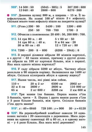 909°. 14 500 : 50 (5045 - 985): 5 307 200 : 800
12 040 : 40 2800 - 800 6270 • 300
# 910°. Довжина вулиці 800 м, а ширина - 15 м. Її за-
асфальтували. На кожні 100 м2
пішло 3 т асфальту.
Скільки всього тонн асфальту пішло на покриття вулиці?
911. (Усно.) 200 • 90 5430 : 100 1200 : 400
912. Обчисли з поясненням: 20 400 : 50, 268 800 : 700.
914. 7200 - 200 • 8 - 600 (8208 - 1944) : 6
915. З першої ділянки зібрали 30 мішків картоплі,
а з другої - 32 таких мішки, причому з другої ділян-
ки зібрали на 100 кг картоплі більше, ніж з першої.
Яка маса одного мішка картоплі?
916. У саду зібрали 3200 кг яблук. Частину яблук
розклали в 90 ящиків порівну. Залишилося ще 1400 кг
яблук. Скільки кілограмів яблук в одному ящику?
917. Назви числа, які рівні між собою.
918*. Три мавпи їли банани. Перша мавпа з'їла
5 бананів, третя - 3. Перша і друга мавпи разом з'їли
у 3 рази більше бананів, ніж третя. Скільки бананів
з'їла друга мавпа?
919°. х : 40 = 6840 728 100 : х = 9 0 0 30 • х = 6120
• 920°. На деревообробний комбінат завезли 10 одна-
кових вагонів і 20 самоскидів з деревиною. Маса дере-
вини на одному самоскиді 40 ц 60 кг, а в одному ваго-
ні - у 4 рази більша. Яка маса всієї деревини?
250 • 50 700 • 700 1 7 0 0 - 3
913. 14 грн 80 к. : 40
14 грн 80 к. : 40 к.
ЗО м 80 см : 40
5 т 60 кг • 50
9 м 64 мм • 20
12 т 720 кг : 80
110 т
32 м 8 см
65 м
20 ц 2 кг
2600 г
2 кг 600 г
6500 см 2002 кг
2600 м 110 000 кг
3208 см 2 км 600 м
145
8NEXT.COM
 