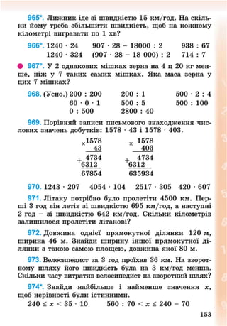 965*. Лижник іде зі швидкістю 15 км/год. На скіль-
ки йому треба збільшити швидкість, щоб на кожному
кілометрі вигравати по 1 хв?
966°. 1240 • 24 907 • 28 - 18000 : 2 938 : 67
1240 • 324 (907 - 2 8 - 18 000) : 2 714 : 7
• 967°. У 2 однакових мішках зерна на 4 ц 20 кг мен-
ше, ніж у 7 таких самих мішках. Яка маса зерна у
цих 7 мішках?
968. (Усно.) 200 : 200 200 : 1 500 • 2 : 4
6 0 - 0 - 1 500 : 5 500 : 100
0 : 500 2800 : 40
969. Порівняй записи письмового знаходження чис-
лових значень добутків: 1578 • 43 і 1578 • 403.
х 1578 х 1578
43 403
, 4734 , 4734
6312 6312
67854 635934
970. 1243 • 207 4054 • 104 2517 • 305 420 • 607
971. Літаку потрібно було пролетіти 4500 км. Пер-
ші 3 год він летів зі швидкістю 695 км/год, а наступні
2 год - зі швидкістю 642 км/год. Скільки кілометрів
залишилося пролетіти літакові?
972. Довжина однієї прямокутної ділянки 120 м,
ширина 46 м. Знайди ширину іншої прямокутної ді-
лянки з такою самою площею, довжина якої 80 м.
973. Велосипедист за 3 год проїхав 36 км. На зворот-
ному шляху його швидкість була на 3 км/год менша.
Скільки часу витратив велосипедист на зворотний шлях?
974*. Знайди найбільше і найменше значення х,
щоб нерівності були істинними.
240 < х < 35 • 10 560 : 70 < х < 240 - 70
154
8NEXT.COM
 