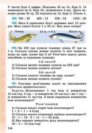 У частці буде 2 цифри. Поділимо 45 на 14, буде 3. 14
помножити на 3, буде 42, залишилося 3 дес. Друге не-
повне ділене 32 од. 32 поділити на 14, буде 2. Остача 4.
988. 785 : 23 438 : 12 356 : 34 1252 : 26
989. Маса 8 однакових білуг дорівнює масі 12 осет-
рів. Маса однієї білуги 1 ц 23 кг. Яка маса осетра?
990. На 222 грн купили тканину ціною 37 грн за
1 м. Скільки суконь можна пошити із цієї тканини,
якщо на одну сукню йде 3 м? Розв'яжи задачу двома
способами за поданими планами.
1) Скільки метрів тканини купили на 222 грн?
2) Скільки можна пошити суконь?
1) Скільки коштує тканина на одну сукню?
2) Скільки можна пошити суконь?
991. Розглянь розв'язання задачі на знаходження
середнього арифметичного.
З а д а ч а . Велосипедист 1 год їхав зі швидкістю
15 км/год, 2 год - зі швидкістю 13 км/год і ще 1 год -
зі швидкістю 11 км/год. З якою середньою швидкістю
їхав велосипедист?
1) Скільки всього годин їхав велосипедист?
1 + 2 + 1 = 4 (год)
2) Скільки всього кілометрів проїхав велосипедист?
15 • 1 + 13 • 2 + 11 • 1 = 52 (км)
3) Яка середня швидкість руху велосипедиста?
52 : 4 = 13 (км/год)
1-й с п о с і б
2-й с п о с і б
Р о з в ' я з а н н я :
157
8NEXT.COM
 