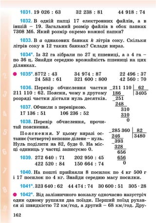 1031. 19 026 : 63 32 238 : 81 44 918 : 74
1032. В одній папці 17 електронних файлів, а в
іншій - 19. Загальний розмір файлів в обох папках
7308 Мб. Який розмір окремо кожної палки?
1033. В а однакових банках к літрів соку. Скільки
літрів соку в 12 таких банках? Склади вираз.
1034°. Із 32 га зібрали по 27 ц пшениці, а з 4 га -
по 36 ц. Знайди середню врожайність пшениці на цих
ділянках.
• 1035°. 8772 : 43 34 974 : 87 22 496 : 37
24 583 : 61 321 600 : 800 42 560 : 70
1036. Перевір обчислення частки
211 110 : 62. Поясни, чому в другому
розряді частки дістали нуль десятків.
1037. Обчисли з перевіркою.
17 136 : 51 106 236 : 52
1038. Перевір обчислення, прочи-
тай пояснення.
П о я с н е н н я . У цьому виразі ос-
таннє (четверте) неповне ділене - нуль.
Нуль поділити на 82, буде 0. На міс-
ці одиниць у частці записуємо 0.
1039. 272 640 : 71 202 950 : 45
422 520 : 84 150 664 : 74
1040. На пошті прийняли 8 посилок по 4 кг 500 г
і 17 посилок по 4 кг. Знайди середню масу посилки.
1041°. 323 640 : 62 44 4 7 4 : 7 4 30 6 0 0 : 5 1 305-28
• 1042°. Від залізничного вокзалу одночасно назустріч
один одному рушили два поїзди. Перший поїзд рухав-
ся зі швидкістю 72 км/год, а другий - 68 км/год. Дру-
211 110
186
_251
248
310
310
0
285 360
246
_393
328
656
656
0
62
3405
82
3480
162
8NEXT.COM
 