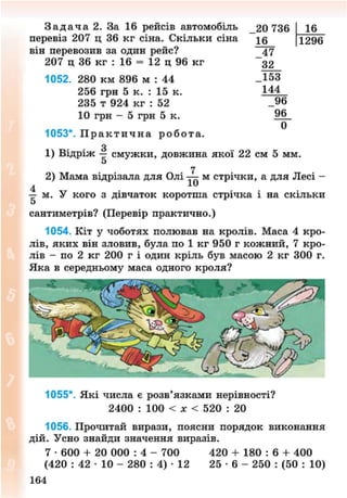 З а д а ч а 2. За 16 рейсів автомобіль 20 736 16
перевіз 207 ц 36 кг сіна. Скільки сіна Т29(Г
він перевозив за один рейс? 47
207 ц 36 кг : 16 = 12 ц 96 кг ~ 3 2
1052. 280 км 896 м : 44 _Ї53
256 грн 5 к. : 15 к. 144
235 т 924 кг : 52 _96
10 грн - 5 грн 5 к.
0
1053*. П р а к т и ч н а р о б о т а .
З1) Відріж — смужки, довжина якої 22 см 5 мм.
5
7
2) Мама відрізала для Олі — м стрічки, а для Лесі -
4
— м. У кого з дівчаток коротша стрічка і на скільки
5
сантиметрів? (Перевір практично.)
1054. Кіт у чоботях полював на кролів. Маса 4 кро-
лів, яких він зловив, була по 1 кг 950 г кожний, 7 кро-
лів - по 2 кг 200 г і один кріль був масою 2 кг 300 г.
Яка в середньому маса одного кроля?
1055*. Які числа е розв'язками нерівності?
2400 : 100 < лг < 520 : 20
1056. Прочитай вирази, поясни порядок виконання
дій. Усно знайди значення виразів.
7 • 600 + 20 000 : 4 - 700 420 + 180 : 6 + 400
(420 : 42 • 10 - 280 : 4) • 12 25 • 6 - 250 : (50 : 10)
164
8NEXT.COM
 