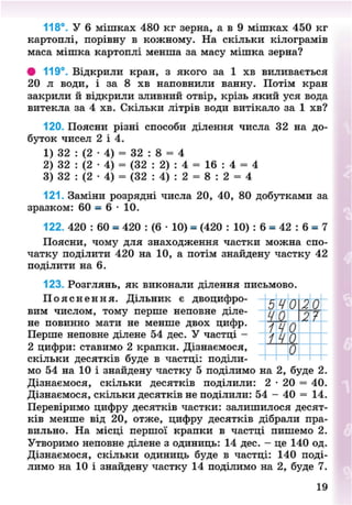 118°. У 6 мішках 480 кг зерна, а в 9 мішках 450 кг
картоплі, порівну в кожному. На скільки кілограмів
маса мішка картоплі менша за масу мішка зерна?
• 119°. Відкрили кран, з якого за 1 хв виливається
20 л води, і за 8 хв наповнили ванну. Потім кран
закрили й відкрили зливний отвір, крізь який уся вода
витекла за 4 хв. Скільки літрів води витікало за 1 хв?
120. Поясни різні способи ділення числа 32 на до-
буток чисел 2 і 4.
1) 32 : (2 • 4) = 32 : 8 = 4
2) 32 : (2 • 4) = (32 : 2) : 4 = 16 : 4 = 4
3) 32 : (2 • 4) = (32 : 4) : 2 = 8 : 2 = 4
121. Заміни розрядні числа 20, 40, 80 добутками за
зразком: 60 = 6 • 10.
122. 420 : 60 = 420 : (6 • 10) = (420 : 10) : 6 = 42 : 6 = 7
Поясни, чому для знаходження частки можна спо-
чатку поділити 420 на 10, а потім знайдену частку 42
поділити на 6.
123. Розглянь, як виконали ділення письмово.
П о я с н е н н я . Дільник є двоцифро-
вим числом, тому перше неповне діле-
не повинно мати не менше двох цифр.
Перше неповне ділене 54 дес. У частці -
2 цифри: ставимо 2 крапки. Дізнаємося,
скільки десятків буде в частці: поділи-
мо 54 на 10 і знайдену частку 5 поділимо на 2, буде 2.
Дізнаємося, скільки десятків поділили: 2 • 20 = 40.
Дізнаємося, скільки десятків не поділили: 54 - 40 = 14.
Перевіримо цифру десятків частки: залишилося десят-
ків менше від 20, отже, цифру десятків дібрали пра-
вильно. На місці першої крапки в частці пишемо 2.
Утворимо неповне ділене з одиниць: 14 дес. - це 140 од.
Дізнаємося, скільки одиниць буде в частці: 140 поді-
лимо на 10 і знайдену частку 14 поділимо на 2, буде 7.
19
8NEXT.COM
 