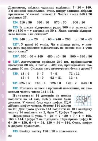 Дізнаємося, скільки одиниць поділили: 7 • 20 = 140.
Усі одиниці поділилися, отже, цифру одиниць дібрали
правильно. У частці пишемо 7. Частка чисел 540 і 20
дорівнює 27.
124. 510 : ЗО 630 : 90 870 : ЗО 900 : 20
125. Із шахти відправили руду: 900 т у вагонах по
60 т і 850 т - у вагонах по 50 т. Яких вагонів відправ-
лено більше і на скільки?
126. 540 : лг = 20 х • 60 = 740 - 260 * : 20 = 40
127*. У класі 40 учнів. Чи є місяць року, у яко-
му день народження відзначають не менше ніж 4 учні
цього класу?
128°. 360 : 60 + 140 480 : 40 • ЗО 800 - 320 : 80
# 129°. Автотуристи проїхали 240 км, проїжджаючи
щогодини 80 км, а потім - 420 км, проїжджаючи що-
години 60 км. Скільки часу автотуристи були в дорозі?
130. 48 : 6 6 - 7 7 - 9 72 : 12
42 : 6 8 - 9 63 - 51 1 2 - 4
131. 625 : 5 748 : 4 726 : 3 126 : 2 648 : 8
132. Розглянь записи і прочитай пояснення, як зна-
ходили частку чисел 144 і 24.
П о я с н е н н я : 14 десятків не можна *цц о//
поділити на 24 так, щоб у частці були / п ц —
десятки. У частці буде одна цифра. Щоб — ^
дібрати цифру частки, будемо 144 ділити
на 20. Для цього досить 144 поділити на 10 і знайдену
частку 14 поділити на 2, буде 7. Цифра 7 пробна.
Перевіримо її усно. 7 - 24 = 7 - 20 + 7 - 4 = 168.
168 > 144. Цифра 7 не підходить. Перевіримо цифру 6:
6 • 20 = 120, 6 • 4 = 24, 120 + 24 = 144. Отже, цифру
6 дібрали правильно.
133. Знайди частку 196 : 28 з поясненням.
20
8NEXT.COM
 