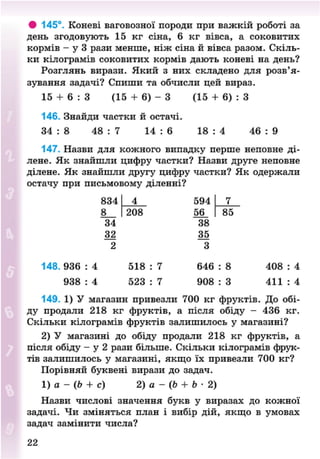 • 145°. Коневі ваговозної породи при важкій роботі за
день згодовують 15 кг сіна, 6 кг вівса, а соковитих
кормів - у 3 рази менше, ніж сіна й вівса разом. Скіль-
ки кілограмів соковитих кормів дають коневі на день?
Розглянь вирази. Який з них складено для розв'я-
зування задачі? Спиши та обчисли цей вираз.
15 + 6 : З (15 + 6) - З (15 + 6) : З
146. Знайди частки й остачі.
34 : 8 48 : 7 14 : 6 18 : 4 46 : 9
147. Назви для кожного випадку перше неповне ді-
лене. Як знайшли цифру частки? Назви друге неповне
ділене. Як знайшли другу цифру частки? Як одержали
остачу при письмовому діленні?
834 4 594
8 208 56
34 38
32 35
2 3
148. 936 : 4 518 : 7 646 : 8 408 : 4
938 : 4 523 : 7 908 : 3 411 : 4
149. 1) У магазин привезли 700 кг фруктів. До обі-
ду продали 218 кг фруктів, а після обіду - 436 кг.
Скільки кілограмів фруктів залишилось у магазині?
2) У магазині до обіду продали 218 кг фруктів, а
після обіду - у 2 рази більше. Скільки кілограмів фрук-
тів залишилось у магазині, якщо їх привезли 700 кг?
Порівняй буквені вирази до задач.
1) а - (Ь + с) 2) а - (Ь + Ь • 2)
Назви числові значення букв у виразах до кожної
задачі. Чи зміняться план і вибір дій, якщо в умовах
задач замінити числа?
22
8NEXT.COM
 