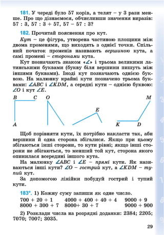181. У череді було 57 корів, а телят - у 3 рази мен-
ше. Про що дізнаємося, обчисливши значення виразів:
57 : 3, 57 : 3 + 57, 57 - 57 : З?
182. Прочитай пояснення про кут.
Кут - це фігура, утворена частиною площини між
двома променями, що виходять з однієї точки. Спіль-
ний початок променів називають вершиною кута, а
самі промені - сторонами кута.
Кут позначають знаком «А» і трьома великими ла-
тинськими буквами (букву біля вершини пишуть між
іншими буквами). Іноді кут позначають однією бук-
вою. На малюнку крайні кути позначено трьома бук-
вами: ААВС і А.КВМУ а середні кути - однією буквою:
АО і кут /.Е.
В С О М
Щоб порівняти кути, їх потрібно накласти так, аби
вершини й одна сторона збігалися. Якщо при цьому
збігаються інші сторони, то кути рівні; якщо інші сто-
рони не збігаються, то менший той кут, сторона якого
опинилася всередині іншого кута.
На малюнку ААВС і АЕ - прямі кути. Як нази-
ваються інші кути? АО - гострий кут, а АКБМ - ту-
пий кут.
За допомогою лінійки побудуй гострий і тупий
кути.
183°. 1) Кожну суму запиши як одне число.
700 + 20 + 1 4000 + 400 + 40 + 4 9000 + 9
8000 + 300 + 7 8000+ 30 + 7 9000 + 900
2) Розклади числа на розрядні доданки: 2384; 2205;
7070; 7007; 3035.
29
8NEXT.COM
 