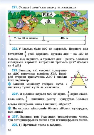 221. Склади і розв'яжи задачу за малюнком.
?, на 68 м менше 409 м
?
222. У їдальні було 800 кг картоплі. Першого дня
витратили —• усієї картоплі, другого дня - на 120 кг
більше, ніж першого, а третього дня - решту. Скільки
кілограмів картоплі витратили третього дня? (Задача
на 4 дії.)
223. Запиши, які сторони трикутни-
ка АВС перетинає відрізок КМ. Вимі-
ряй сторони трикутника АВС і знайди
його периметр.
Запиши множину гострих кутів і
множину тупих кутів за малюнком.
224°. З ділянки зібрали 600 кг зерна, -і зерна стано-
вило жито, -р- - пшениця, решту - кукурудза. Скільки
5
всього кілограмів жита і пшениці зібрали?
На скільки кілограмів більше зібрали кукурудзи,
ніж жита?
• 225°. Запиши три будь-яких трицифрових числа,
три чотирицифрових числа і три п'ятицифрових числа.
226. 1) Прочитай числа в таблиці.
8NEXT.COM
 
