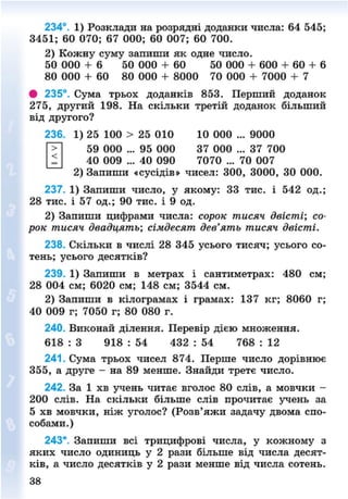234°. 1) Розклади на розрядні доданки числа: 64 545;
3451; 60 070; 67 000; 60 007; 60 700.
2) Кожну суму запиши як одне число.
50 000 + 6" 50 000 + 60 50 000 + 600 + 60 + 6
80 000 + 60 80 000 + 8000 70 000 + 7000 + 7
• 235°. Сума трьох доданків 853. Перший доданок
275, другий 198. На скільки третій доданок більший
від другого?
. 1) 25 100 > 25 010 10 000 ... 9000
59 000 ... 95 000 37 000 ... 37 700
40 009 ... 40 090 7070 ... 70 007
2) Запиши «сусідів» чисел: 300, 3000, ЗО 000.
237. 1) Запиши число, у якому: 33 тис. і 542 од.;
28 тис. і 57 од.; 90 тис. і 9 од.
2) Запиши цифрами числа: сорок тисяч двісті; со-
рок тисяч двадцять; сімдесят дев'ять тисяч двісті.
238. Скільки в числі 28 345 усього тисяч; усього со-
тень; усього десятків?
239. 1) Запиши в метрах і сантиметрах: 480 см;
28 004 см; 6020 см; 148 см; 3544 см.
2) Запиши в кілограмах і грамах: 137 кг; 8060 г;
40 009 г; 7050 г; 80 080 г.
240. Виконай ділення. Перевір дією множення.
618 : 3 918 : 54 432 : 54 768 : 12
241. Сума трьох чисел 874. Перше число дорівнює
355, а друге - на 89 менше. Знайди третє число.
242. За 1 хв учень читає вголос 80 слів, а мовчки -
200 слів. На скільки більше слів прочитає учень за
5 хв мовчки, ніж уголос? (Розв'яжи задачу двома спо-
собами.)
243*. Запиши всі трицифрові числа, у кожному з
яких число одиниць у 2 рази більше від числа десят-
ків, а число десятків у 2 рази менше від числа сотень.
236
1
8NEXT.COM
 