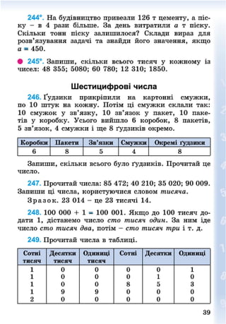 244°. На будівництво привезли 126 т цементу, а піс-
ку - в 4 рази більше. За день витратили а т піску.
Скільки тонн піску залишилося? Склади вираз для
розв'язування задачі та знайди його значення, якщо
а = 450.
# 245°. Запиши, скільки всього тисяч у кожному із
чисел: 48 355; 5080; 60 780; 12 310; 1850.
Шестицифрові числа
246. Ґудзики прикріпили на картонні смужки,
по 10 штук на кожну. Потім ці смужки склали так:
10 смужок у зв'язку, 10 зв'язок у пакет, 10 паке-
тів у коробку. Усього вийшло 6 коробок, 8 пакетів,
5 зв'язок, 4 смужки і ще 8 ґудзиків окремо.
Коробки Пакети Зв'язки Смужки Окремі ґудзики
6 8 5 4 8
Запиши, скільки всього було ґудзиків. Прочитай це
число.
247. Прочитай числа: 85 472; 40 210; 35 020; 90 009.
Запиши ці числа, користуючися словом тисяча.
З р а з о к . 23 014 - це 23 тисячі 14.
248. 100 000 + 1 = 100 001. Якщо до 100 тисяч до-
дати 1, дістанемо число сто тисяч один. За ним іде
число сто тисяч два, потім - сто тисяч три і т. д.
249. Прочитай числа в таблиці.
Сотні Десяггки Одиниці Сотні Десятки Одиниці
тисяч Т И С Я Ч Т И С Я Ч
1 0 0 0 0 1
1 0 0 0 1 0
1 0 0 8 5 3
1 9 9 0 0 0
2 0 0 0 0 0
39
8NEXT.COM
 
