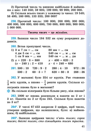2) Прочитай числа та випиши найбільше й наймен-
ше з них: 140 350; 59 605; 199 000; 99 999; 200 000.
3) Скільки всього тисяч у кожному із чисел: 19 540;
58 400; 160 000; 133 333; 200 000?
258. Прочитай числа: 100 000; 200 000; 300 000;
400 000; 500 000; 600 000; 700 000; 800 000; 900 000;
1 000 000.
Тисяча тисяч — це мільйон.
259. Запиши число 184 532 як суму розрядних до-
данків.
260. Встав пропущені числа.
1) 3 м 7 см = ... см 80 мм = ... см
4 дм 5 см = ... см 540 см = ... м ... см
1 см 9 мм = ... мм 540 см = ... м ... дм
2) х + 220 • 3 = 880 х - 400 = 620 : 2
(х - 240 ) : 2 = 410 я • 4 + 240 = 680
2 6 1 . 5 0 0 : 1 0 7 2 0 : 9 - 2 2 8 0 : 4 - 1 0 9 7 2 : 3 6
500 : 2 6 0 - 3 + 7 620 + 80 : 8 288 : 36
262. У магазині було 354 кг крупів. Рис становив
-і всіх крупів, а пшоно - — решти крупів. Скільки кі-
о 4
лограмів пшона було в магазині?
На скільки кілограмів було більше рису, ніж пшона?
263. 1000 кг пшона розсипали в пакети по 2 кг і
З кг. Пакетів по 2 кг було 245. Скільки було пакетів
по 3 кг?
264*. У числі 67 453 закресли 2 цифри, щоб число,
утворене цифрами, що залишилися, було: а) наймен-
шим; б) найбільшим.
265°. Запиши цифрами числа: п'ять тисяч; сорок
тисяч; двісті тисяч; сто сімнадцять тисяч триста.
41
8NEXT.COM
 