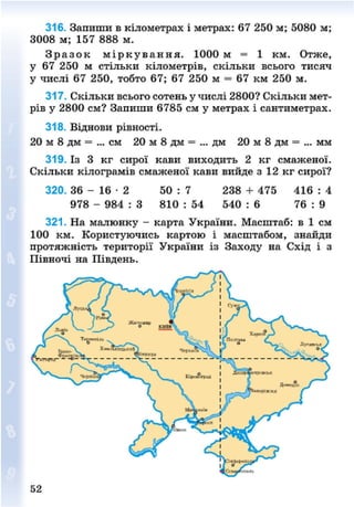 316. Запиши в кілометрах і метрах: 67 250 м; 5080 м;
3008 м; 157 888 м.
З р а з о к м і р к у в а н н я . 1000 м = 1 км. Отже,
у 67 250 м стільки кілометрів, скільки всього тисяч
у числі 67 250, тобто 67; 67 250 м = 67 км 250 м.
317. Скільки всього сотень у числі 2800? Скільки мет-
рів у 2800 см? Запиши 6785 см у метрах і сантиметрах.
318. Віднови рівності.
20 м 8 дм = ... см 20 м 8 дм = ... дм 20 м 8 дм = ... мм
319. Із 3 кг сирої кави виходить 2 кг смаженої.
Скільки кілограмів смаженої кави вийде з 12 кг сирої?
320. 36 - 1 6 - 2 50 : 7 238 + 475 416 : 4
978 - 984 : 3 810 : 54 540 : 6 76 : 9
321. На малюнку - карта України. Масштаб: в 1 см
100 км. Користуючись картою і масштабом, знайди
протяжність території України із Заходу на Схід і з
Півночі на Південь.
52
8NEXT.COM
 