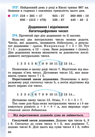372°. Найдовший день у році в Києві триває 987 хв.
Запиши в годинах і хвилинах тривалість цього дня.
• 373°. 218 + 385 + 47 925 : 37 360 000 : 10
800 - (213 + 478) 536 : 67 440 - 4 0 - 2
Додавання і віднімання
багатоцифрових чисел
374. Прочитай про дію додавання та її закони.
Будь-які два натуральних числа можна додати.
Числа, які додають, називають доданками, а резуль-
тат додавання - сумою. Н а п р и к л а д : 7 + 5 = 12. Тут
7 і 5 - доданки, а 12 - сума. Знак додавання + (плюс).
Дію додавання можна визначити за допомогою послі-
довності натуральних чисел.
Позначимо в цьому ряді число 7. Відлічимо від ньо-
го вправо п'ять чисел. Дістанемо число 12, яке нази-
вають сумою чисел 7 і 5.
Переставний закон додавання. Позначимо в нату-
ральному ряді спочатку число 5, а потім відлічимо від
нього вправо сім чисел.
Дістанемо знову число 12. Отже, 7 + 5 = 5 + 7.
Так само для будь-яких натуральних чисел а і Ь ви-
конується рівність а + Ь = Ь + а, яка виражає пере-
ставний закон додавання.
Від перестановки доданків сума не змінюється.
Сполучний закон додавання. Додамо три числа 4, З
і 6. Спочатку до суми чисел 4 і 3, яка дорівнює 7,
додамо число 6. Для цього від суми чисел 4 і 3, тобто
1 2 3 4 5 6 7 8 9 10 11 12 13 14...
1 2 3 4 ' 8 9 10 13 14...
60
8NEXT.COM
 