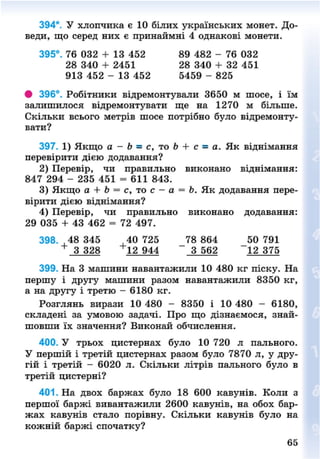 394*. У хлопчика є 10 білих українських монет. До-
веди, що серед них є принаймні 4 однакові монети.
# 396°. Робітники відремонтували 3650 м шосе, і їм
залишилося відремонтувати ще на 1270 м більше.
Скільки всього метрів шосе потрібно було відремонту-
вати?
397. 1) Якщо а - Ь = с, то Ь + с - а. Як віднімання
перевірити дією додавання?
2) Перевір, чи правильно виконано віднімання:
3) Якщо а + Ь = с, то с - а = Ь. Як додавання пере-
вірити дією віднімання?
4) Перевір, чи правильно виконано додавання:
29 035 + 43 462 = 72 497.
398. ,48 345 40 725 78 864 50 791
+
3 328 12 944 3 562 12 375
399. На 3 машини навантажили 10 480 кг піску. На
першу і другу машини разом навантажили 8350 кг,
а на другу і третю - 6180 кг.
Розглянь вирази 10 480 - 8350 і 10 480 - 6180,
складені за умовою задачі. Про що дізнаємося, знай-
шовши їх значення? Виконай обчислення.
400. У трьох цистернах було 10 720 л пального.
У першій і третій цистернах разом було 7870 л, у дру-
гій і третій - 6020 л. Скільки літрів пального було в
третій цистерні?
401. На двох баржах було 18 600 кавунів. Коли з
першої баржі вивантажили 2600 кавунів, на обох бар-
жах кавунів стало порівну. Скільки кавунів було на
кожній баржі спочатку?
395°. 76 032 + 13 452
28 340 + 2451
913 452 - 13 452
89 482 - 76 032
28 340 + 32 451
5459 - 825
847 294 - 235 451 = 611 843.
65
8NEXT.COM
 