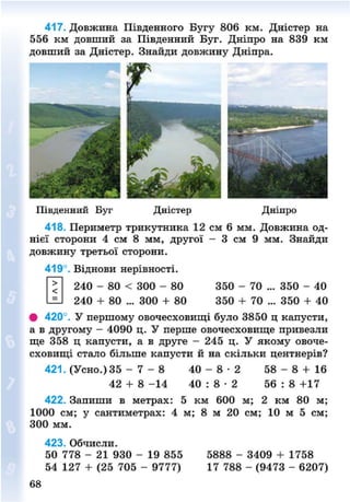 417. Довжина Південного Бугу 806 км. Дністер на
556 км довший за Південний Буг. Дніпро на 839 км
довший за Дністер. Знайди довжину Дніпра.
Південний Буг Дністер Дніпро
418. Периметр трикутника 12 см 6 мм. Довжина од-
нієї сторони 4 см 8 мм, другої - 3 см 9 мм. Знайди
довжину третьої сторони.
419°. Віднови нерівності.
240 - 80 < 300 - 80 350 - 70 ... 350 - 40
240 + 80 ... 300 + 80 350 + 70 ... 350 + 40
• 420°. У першому овочесховищі було 3850 ц капусти,
а в другому - 4090 ц. У перше овочесховище привезли
ще 358 ц капусти, а в друге - 245 ц. У якому овоче-
сховищі стало більше капусти й на скільки центнерів?
421. (Усно.) 35 - 7 - 8 40 - 8 - 2 58 - 8 + 16
42 + 8 - 1 4 40 : 8 • 2 56 : 8 +17
422. Запиши в метрах: 5 км 600 м; 2 км 80 м;
1000 см; у сантиметрах: 4 м; 8 м 20 см; 10 м 5 см;
300 мм.
423. Обчисли.
50 778 - 21 930 - 19 855
54 127 + (25 705 - 9777)
5888 - 3409 + 1758
17 788 - (9473 - 6207)
68
8NEXT.COM
 