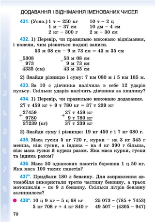 ДОДАВАННЯ І ВІДНІМАННЯ ІМЕНОВАНИХ ЧИСЕЛ
431. (Усно.) 1 т - 250 кг 10 т - 2 ц
1 м — 37 см 10 дм - 4 см
2 кг - 300 г 2 м - ЗО см
432. 1) Перевір, чи правильно виконано віднімання,
і поясни, чим різняться подані записи.
53 м 08 см - 9 м 73 см = 43 м 35 см
5308 53 м 08 см
973 9 м 73 см
4335 (см) 43 м 35 см
2) Знайди різницю і суму: 7 км 080 м і 5 км 185 м.
433. За 10 с дівчинка налічила в себе 12 ударів
пульсу. Скільки ударів налічить дівчинка за хвилину?
434. 1) Перевір, чи правильно виконано додавання.
27 т 459 кг + 9 т 780 кг = 37 т 239 кг
27459 _27 т 459 кг
9780 9 т 780 кг
37239 (кг) 37 т 239 кг
2) Знайди суму і різницю: 19 кг 450 г і 7 кг 080 г.
435. Маса гуски 5 кг 720 г, курки - на 3 кг 345 г
менша, ніж гуски, а індика - на 4 кг 390 г більша,
ніж маса гуски й курки разом. Яка маса курки, гуски
та індика разом?
436. Маса 50 однакових пакетів борошна 1 ц 50 кг.
Яка маса 100 таких пакетів?
437°. Придбали 180 л бензину. Для заправлення ав-
томобіля використали третю частину бензину, а трьох
мотоциклів - по 9 л бензину. Скільки літрів бензину
залишилося?
• 438°. 10 ц 9 кг - 5 ц 68 кг 25 073 - (785 + 7453)
5 кг 708 г + 4 кг 840 г 49 507 - (4305 - 947)
70
8NEXT.COM
 