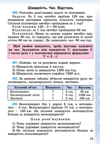 Швидкість. Час. Відстань
490. Розглянь розв'язання задачі та пояснення.
З а д а ч а . За 2 год автобус проїхав 120 км, про-
їжджаючи щогодини однакову кількість кілометрів.
Скільки кілометрів автобус проїжджав за 1 год?
Р о з в ' я з а н н я : 120 : 2 = 60 (км).
В і д п о в і д ь : за 1 год автобус проїжджав 60 км.
П о я с н е н н я . Якщо за кожну годину автобус про-
їжджає 60 км, то говорять, що він рухається зі швид-
кістю 60 км за годину. Це записують так: 60 км/год.
Щоб знайти швидкість, треба відстань поділити
на час. Залежність між швидкістю V, відстанню 5
і часом руху і у математиці виражають формулою:
V = 8 : і.
491. Поясни, як ти розумієш подані вирази.
1) Швидкість пішохода 5 км/год.
2) Літак летів зі швидкістю 1200 км/год.
3) Швидкість космічного корабля 7200 м/с.
492. За даними таблиці обчисли швидкість руху ве-
лосипедиста, пасажирського літака, ластівки.
Рухомий об'єкт Швидкість Час Відстань
Велосипедист ? 2 год 28 км
Пасажирський літак ? 3 год 1500 км
Ластівка ? 2 год 180 км
493. Велосипедист був у дорозі 6 год, а мотоцик-
ліст - 2 год. Велосипедист проїхав 72 км, а мотоцик-
ліст - 100 км. На скільки швидкість мотоцикліста
більша за швидкість велосипедиста?
П л а н р о з в ' я з у в а н н я :
1) Чому дорівнює швидкість велосипедиста?
2) Чому дорівнює швидкість мотоцикліста?
3) На скільки швидкість мотоцикліста більша за
швидкість велосипедиста?
8NEXT.COM
 