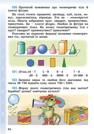 520. Прочитай пояснення про геометричні тіла й
плоскі фігури.
На столі стоять предмети: циліндр, куб, куля, ко-
нус, паралелепіпед, піраміда. Усе це - геометричні
тіла. Нижче зображено круг, квадрат, прямокутник,
трикутник. Це - плоскі фігури. Знайди ці фігури на
геометричних тілах. На якому геометричному тілі є
круг? квадрат? прямокутник? трикутник?
Розглянь на першому форзаці малюнки геометрич-
о • и д
521. (Усно.) 6 • 7 1 - 9 0 - 4 7 0
2 0 - 3 6 0 0 - 4 9000 - 3 10 000 • 8
522. Запиши вираз та знайди його значення: від
числа 28 750 відняти суму чисел 750 і 1001.
523. Форму якого геометричного тіла має валіза?
барабан? рупор? повітряна кулька?
84
8NEXT.COM
 
