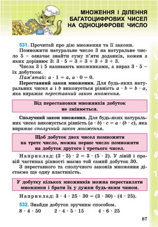 МНОЖЕННЯ І ДІЛЕННЯ
БАГАТОЦИФРОВИХ ЧИСЕЛ
НА ОДНОЦИФРОВЕ ЧИСЛО
531. Прочитай про дію множення та її закони.
Помножити натуральне число 3 на натуральне чис-
ло 5 - означає знайти суму п'яти доданків, кожен з
яких дорівнює 3: 3 - 5 = 3 + 3 + 3-1-3 + 3.
Числа 3 і 5 називають множниками, а вираз 3 • 5 -
їх добутком.
Пам'ятай: а • 1 = а, а • 0 = 0.
Переставний закон множення. Для будь-яких нату-
ральних чисел а і Ь виконується рівність а • Ь = Ь - а,
яка виражає переставний закон множення.
Від перестановки множників добуток
не змінюється.
Сполучний закон множення. Для будь-яких натураль-
них чисел виконується рівність (а - Ь) • с = а • (Ь - с), яка
виражає сполучний закон множення.
Щоб добуток двох чисел помножити
на третє число, можна перше число помножити
на добуток другого і третього чисел.
Н а п р и к л а д : (3 • 5) • 2 = 3 • (5 • 2). У лівій і пра-
вій частинах рівності маємо той самий добуток ЗО.
З переставного та сполучного законів множення ді-
стаємо ще одну властивість.
У добутку кількох множників можна переставляти
множники і брати їх у дужки будь-яким чином.
Н а п р и к л а д : 3 • 4 • 25 • ЗО = (3 • 30) • (4 • 25).
532. Знайди добуток зручним способом.
8 - 4 - 5 0 2 - 4 - 5 - 1 5 4 - 6 - 2 5
8NEXT.COM
 