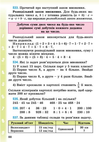 533. Прочитай про наступний закон множення.
Розподільний закон множення. Для будь-яких на-
туральних чисел а, Ь і с істинна рівність (а + Ь) • с =
= а • с + Ь • с, що виражає розподільний закон множення.
Добуток суми двох чисел на будь-яке число
дорівнює сумі добутків кожного доданка
на це число.
Розподільний закон виконується для будь-якого
числа доданків.
Н а п р и к л а д : (1 + 2 + 3 + 4 + 5 + 6) -7 = 1 • 7 + 2 - 7 +
+ 3 - 7 + 4 - 7 + 5 - 7 + 6 - 7 .
Застосовуючи розподільний закон множення, суму і
число можна міняти місцями.
4 - ( 5 + 8) = ( 5 + 8)- 4 = 5 - 4 + 8 - 4
534. Які із задач розв'язуються дією множення?
1) У класі 15 парт. Скільки парт у 5 таких класах?
2) Перше число 8, а друге - на 4 більше. Знайди
друге число.
3) Перше число 8, а друге - у 4 рази більше. Знай-
ди друге число.
4) Вміст крохмалю в картоплі становить -р- її маси.
5
Скільки кілограмів картоплі потрібно взяти, щоб одер-
жати 200 кг крохмалю?
535. Який добуток більший і на скільки?
245 • 45 чи 245 • 46 468 • 25 чи 468 • 24
5 3 6 . 2 0 7 - 4 36 - 2 3 1 - 0 + 4 - 1 200 : 100
288 : 8 928 : 32 8 : 1 + 6 : 6 230 : 10
537. За даними таблиці склади та розв'яжи задачу.
Рухомий об'єкт Швидкість Час Відстань
Велосипедист
Вершник
15 км/год
12 км/год
Однаковий
ЗО км
?
88
8NEXT.COM
 