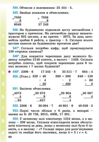 544. Обчисли з поясненням: 25 454 • 5.
545. Знайди помилки в обчисленнях.
х 7056 х 7056
8 4 8
6048 57 248
546. На будівництво підвозили цеглу автомобілем і
трактором з причепом. На автомобіль щоразу наванта-
жували 925 цеглин, а на причіп - 2075. За день авто-
мобіль зробив 6 рейсів, а трактор - 3. Скільки всього
цеглин завезли на будівництво протягом дня?
547*. Скільки потрібно цифр, щоб пронумерувати
150 сторінок книжки?
548°. Для покриття черепицею даху великого бу-
динку потрібно 2146 плиток, а малого - 1428. Скільки
потрібно плиток, щоб покрити черепицею дахи 6 та-
ких великих і 7 малих будинків?
• 549°. 2306 - 6 17 245 • 8 35 511 - 7 684 : 4
550. (Усно.) 320 + 40 300 + 200 640 - 120
: 4 - 2 + 8 0
- 20 - 400 : З
х 4073 х 20 073 х 20 904 х 30 007
551. Закінчи обчислення.
?
3 20 073
4 9 " 6 " 4
...92 ...657 4
552. 2306 - 6 30 094 • 7 40 801 - 9 40 059 • З
553. Парні числа збільш у 6 разів, а непарні -
зменш на 6: 20 756, 3015, 4006, 17 201.
554. У великому залі кінотеатру 1224 місця, а в ма-
лому - 208 місць. Скільки кіноглядачів може обслугу-
вати кінотеатр за день, якщо у великому залі було к се-
ансів, а в малому - с? Склади вираз для розв'язування
задачі та знайди його значення, якщо к = 5 і с = 4.
90
8NEXT.COM
 