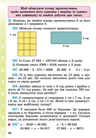 Щоб обчислити площу прямокутника,
треба визначити його довжину і ширину (в однако
вих одиницях) та знайти добуток цих чисел.
Запиши, як знайти площу прямокутника & за його
довжиною а і шириною Ь.
585. Обчисли площу кожного прямокутника.
1 см
2 см
5 см
586. 1) Суму 27 404 + 129 844 збільш у 6 разів.
2) Різницю чисел 5308 і 4546 зменш у 3 рази.
587. 48 000 - 3 • 275 + 5000 26 400 • 5 2 т - 3 кг
588. 72 ц сіна коровам вистачить на 12 днів, а вів-
цям - на 24 дні. На скільки вистачить цього сіна для
корів та овець разом?
589. Автобус виїхав із села о 8 год ранку і прибув у
місто об 11 год ранку. За цей час він подолав 192 км.
З якою швидкістю їхав автобус?
590. Є прямокутники зі сторонами 1 см і 7 см, 2 см
і 6 см, 3 см і 5 см, 4 см і 4 см. Який із цих прямокут-
ників має найбільшу площу?
591°. У магазині було 500 кг борошна. До перерви
продали а кг борошна, а після перерви - с кг. Скільки
кілограмів борошна залишилося в магазині? Склади
вираз, за допомогою якого розв'язується задача.
• 592°. х - 3540 = 48 580 х : 6 = 36 048
24 085 + х = 94 817 57 083 - х = 9075
8NEXT.COM
 