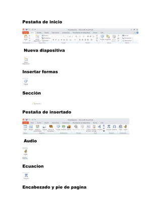 Pestaña de inicio 
Nueva diapositiva 
Insertar formas 
Sección 
Pestaña de insertado 
Audio 
Ecuacion 
Encabezado y pie de pagina 
 