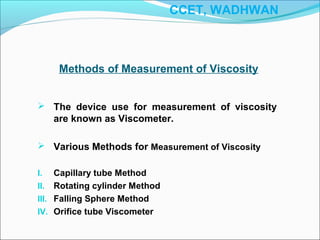 Methods of Measurement of Viscosity
 The device use for measurement of viscosity
are known as Viscometer.
 Various Methods for Measurement of Viscosity
I. Capillary tube Method
II. Rotating cylinder Method
III. Falling Sphere Method
IV. Orifice tube Viscometer
CCET, WADHWAN
 