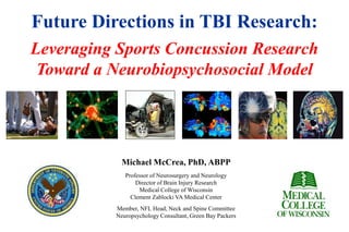 Future Directions in TBI Research:
Leveraging Sports Concussion Research
Toward a Neurobiopsychosocial Model
Michael McCrea, PhD, ABPP
Professor of Neurosurgery and Neurology
Director of Brain Injury Research
Medical College of Wisconsin
Clement Zablocki VA Medical Center
Member, NFL Head, Neck and Spine Committee
Neuropsychology Consultant, Green Bay Packers
 