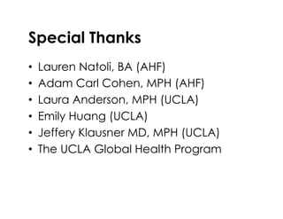 Special Thanks
•  Lauren Natoli, BA (AHF)
•  Adam Carl Cohen, MPH (AHF)
•  Laura Anderson, MPH (UCLA)
•  Emily Huang (UCLA)
•  Jeffery Klausner MD, MPH (UCLA)
•  The UCLA Global Health Program
 