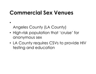 Commercial Sex Venues
•  Commercial sex venue (CSV) in Los
Angeles County (LA County)
•  High-risk population that ‘cruise’ for
anonymous sex
•  LA County requires CSVs to provide HIV
testing and education
 