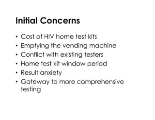 Initial Concerns
•  Cost of HIV home test kits
•  Emptying the vending machine
•  Conflict with existing testers
•  Home test kit window period
•  Result anxiety
•  Gateway to more comprehensive
testing
 