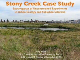 Stony Creek Case Study
Extravaganza of Unconstrained Experiments
in Urban Ecology and Suburban Sclerosis
Tony Smith
for Friends of the McKay Gardens by Zoom
6:30 pm AEDT Sunday 5 December 2021
 