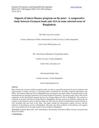 Journal of Economics and Sustainable Development                                         www.iiste.org
ISSN 2222-1700 (Paper) ISSN 2222-2855 (Online)
Vol.2, No.3


    Impacts of micro-finance program on the poor: A comparative
   study between Grameen bank and ASA in some selected areas of
                             Bangladesh.


                                         Md. Ruhul Amin (First Author)


             Lecturer, Department of Public Administration Comilla University, Comilla, Bangladesh.


                                        Email: rubel_2008iu@yahoo.com




                                Md. Tofael Hossain Majumder (Corresponding Author)


                                    Comilla University, Comilla, Bangladesh.


                                           Email: tofael_cou@yahoo.com




                                           Md. Kashedul Wahab Tuhin


                                     Comilla University, Comilla, Bangladesh.


                                           Email: kashedul@gmail.com

Abstract
Micro-finance has received a global recognition today not only as a powerful instrument for poverty reduction and
empowerment of women, but also as a promising sector of financing for the banks, financial organizations and
NGOs. The Grameen Bank and ASA in Bangladesh have developed a successful model of reaching credit to poor
households that are generally bypassed by Government financial institutions. The present study aims to find out the
comparison of the microfinance program between the Grameen Bank and ASA in Bangladesh. This research is
conducted on the three Upazilas of Comilla District in Bangladesh. We have used survey method to analysis the real
scenario of microfinance system of Grameen Bank and ASA from the field level beneficiaries and the officials as
well. Secondary data also used in this study. This paper includes the observations, general overview and key
indicators of microfinance services in Bangladesh. This paper also shows problems of microfinance and suggests
some recommendations for the improvement of micro-finance in Bangladesh.
Keywords: Grameen Bank (GB), ASA, Microfinance, Microfinance Institutions (MFIs), Poverty, Focused Group
Discussion (FGD).
1. Introduction


                                                        38
 
