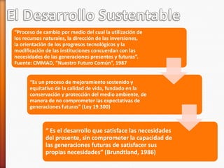 “Proceso de cambio por medio del cual la utilización de
los recursos naturales, la dirección de las inversiones,
la orientación de los progresos tecnológicos y la
modificación de las instituciones concuerdan con las
necesidades de las generaciones presentes y futuras”.
Fuente: CMMAD, “Nuestro Futuro Común”, 1987


      “Es un proceso de mejoramiento sostenido y
      equitativo de la calidad de vida, fundado en la
      conservación y protección del medio ambiente, de
      manera de no comprometer las expectativas de
      generaciones futuras” (Ley 19.300)



             “ Es el desarrollo que satisface las necesidades
             del presente, sin comprometer la capacidad de
             las generaciones futuras de satisfacer sus
             propias necesidades” (Brundtland, 1986)
 